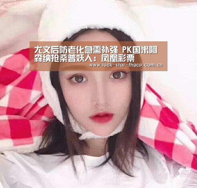 尤文后防老化急需补强 PK国米阿森纳抢桑普妖人:凤凰彩票(图1) 凤凰彩票